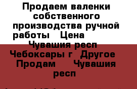 Продаем валенки собственного производства ручной работы › Цена ­ 1 000 - Чувашия респ., Чебоксары г. Другое » Продам   . Чувашия респ.